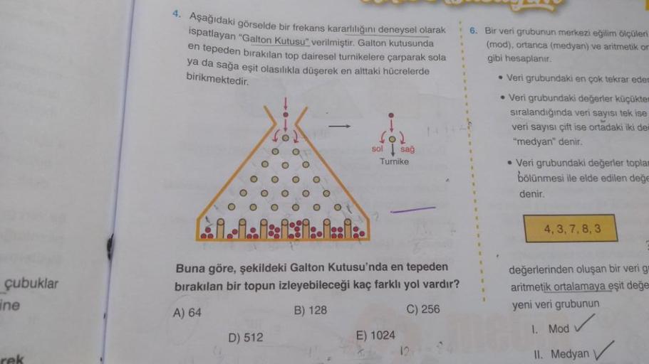çubuklar
ine
4. Aşağıdaki görselde bir frekans kararlılığını deneysel olarak
ispatlayan "Galton Kutusu" verilmiştir. Galton kutusunda
en tepeden bırakılan top dairesel turnikelere çarparak sola
ya da sağa eşit olasılıkla düşerek en alttaki hücrelerde
birik