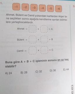 1.
-1
-2 -3
A) 24
Ahmet, Bülent ve Cemil yukarıdaki kartlardan ikişer ta-
ne seçtikten sonra aşağıda kendilerine ayrılan bölme-
lere yerleştireceklerdir.
Ahmet →→
Bülent →
Cemil →
DE
-4
-5
B) 28
Ox
} = A
C) 32
| = B
Buna göre A + B + C işleminin sonucu en az kaç
olabilir?
= C
-6
D) 36
E) 44
3.
NOL HOCA