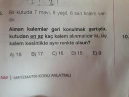 5. Bir kutuda 7 mavi, 8 yeşil, 6 san kalem var-
dır.
Alınan kalemler geri konulmak şartıyla,
kutudan en az kaç kalem alınmalıdır ki, üç
kalem kesinlikle aynı renkte olsun?
A) 18 B) 17 C) 16 D) 15
fdd MATEMATIK KONU ANLATIMLI
E) 9
10.
