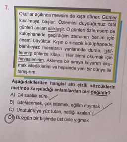 7.
Okullar açılınca mevsim de kışa döner. Günler
kısalmaya başlar. Özlemini duyduğunuz tatil
günleri anıları silikleşir. O günleri özlemsem de
kütüphanede geçirdiğim zamanın benim için
önemi büyüktür. Kışın o sıcacık kütüphanede,
bembeyaz masaların yanlarında duran, istif-
lenmiş onlarca kitap... Her birini okumak için
heveslenirim. Aklımca bir sıraya koyarım oku-
mak istediklerimi ve hepsinde yeni bir dünya ile
tanışırım.
Aşağıdakilerden hangisi altı çizili sözcüklerin
metinde karşıladığı anlamlardan biri değildir?
A) 24 saatlik süre
B) İsteklenmek, çok istemek, eğilim duymak
C) Unutulmaya yüz tutan, netliği azalan
D Düzgün bir biçimde üst üste yığmak