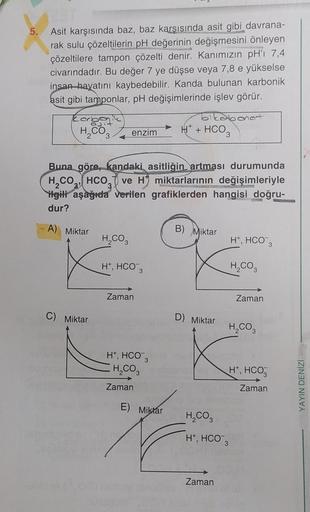 5.
Asit karşısında baz, baz karşısında asit gibi davrana-
rak sulu çözeltilerin pH değerinin değişmesini önleyen
çözeltilere tampon çözelti denir. Kanımızın pH'ı 7,4
civarındadır. Bu değer 7 ye düşse veya 7,8 e yükselse
insan hayatını kaybedebilir. Kanda b