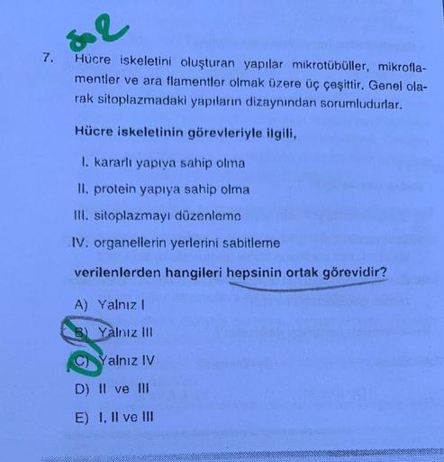 7.
50 2
Hücre iskeletini oluşturan yapılar mikrotübüller, mikrofla-
mentler ve ara flamentler olmak üzere üç çeşittir. Genel ola-
rak sitoplazmadaki yapıların dizaynından sorumludurlar.
Hücre iskeletinin görevleriyle ilgili,
I. kararlı yapıya sahip olma
II