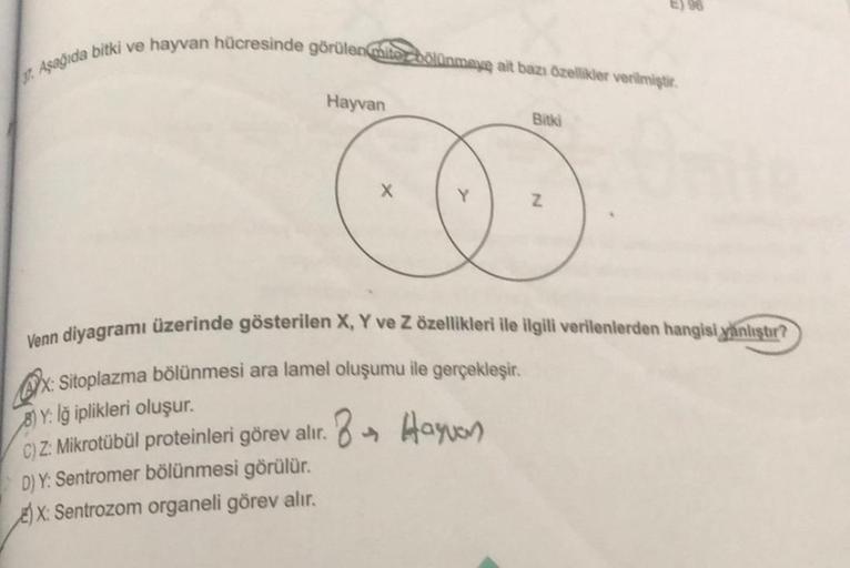 37. Aşağıda bitki ve hayvan hücresinde görülen mite bölünmaye ait bazı özellikler verilmiştir.
Hayvan
X
Bitki
Z
Venn diyagramı üzerinde gösterilen X, Y ve Z özellikleri ile ilgili verilenlerden hangisi yanlıştır?
Qorx:
x: Sitoplazma bölünmesi ara lamel olu