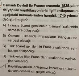 Osmanlı Devleti ile Fransa arasında 1535 yılın-
da yapılan kapitülasyonlarla ilgili antlaşmanın,
aşağıdaki hükümlerinden hangisi, 1740 yılında
değiştirilmiştir?
vos lequivA
A) Fransız ticaret gemilerinin Osmanlı sularında
serbestçe dolaşacağı ve
B) Osmanlı ülkesinde Fransızların inançlarında
main serbest olacağı
C) Türk ticaret gemilerinin Fransız sularında ser-
bestçe dolaşacağılved insme (3
D) Türkiye'de ölen Fransızların mallarının varisle-
rine verileceği
E) Kapitülasyonların, anlaşmayı imzalayan hüküm-
darların dönemi için geçerli olacağı