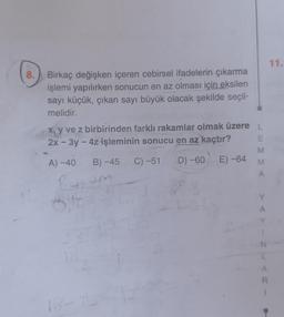 8.
Birkaç değişken içeren cebirsel ifadelerin çıkarma
işlemi yapılırken sonucun en az olması için eksilen
sayı küçük, çıkan sayı büyük olacak şekilde seçil-
melidir.
x, y ve z birbirinden farklı rakamlar olmak üzere L
2x - 3y - 4z-işleminin sonucu en az kaçtır?
A) -40
B) -45 C) -51 D) -60 E)-64
6.F
ST
18
M
A
N
A
R
11.