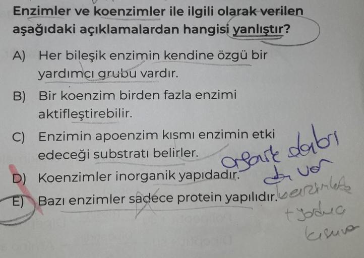 Enzimler ve koenzimler ile ilgili olarak verilen
aşağıdaki açıklamalardan hangisi yanlıştır?
A) Her bileşik enzimin kendine özgü bir
yardımcı grubu vardır.
B) Bir koenzim birden fazla enzimi
aktifleştirebilir.
C) Enzimin apoenzim kısmı enzimin etki
edeceği