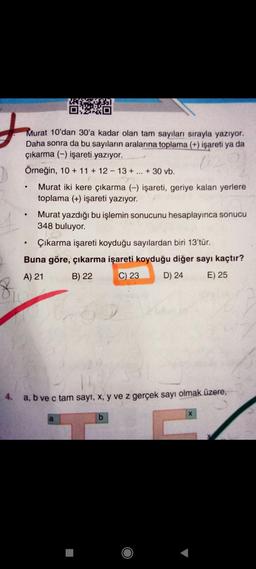J
8
Murat 10'dan 30'a kadar olan tam sayıları sırayla yazıyor.
Daha sonra da bu sayıların aralarına toplama (+) işareti ya da
çıkarma (-) işareti yazıyor.
Örneğin, 10 + 11 + 12-13 + ... + 30 vb.
●
●
OXXO
●
Murat iki kere çıkarma (-) işareti, geriye kalan yerlere
toplama (+) işareti yazıyor.
Murat yazdığı bu işlemin sonucunu hesaplayınca sonucu
348 buluyor.
Çıkarma işareti koyduğu sayılardan biri 13'tür.
Buna göre, çıkarma işareti koyduğu diğer sayı kaçtır?
A) 21
B) 22
C) 23
D) 24
E) 25
4.
a, b ve c tam sayı, x, y ve z gerçek sayı olmak üzere,
a
b
X