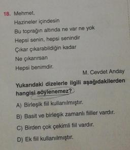18. Mehmet,
Hazineler içindesin
Bu toprağın altında ne var ne yok
Hepsi senin, hepsi senindir
Çıkar çıkarabildiğin kadar
Ne çıkarırsan
Hepsi benimdir.
M. Cevdet Anday
Yukarıdaki dizelerle ilgili aşağıdakilerden
hangisi söylenemez?
A) Birleşik fiil kullanılmıştır.
B) Basit ve birleşik zamanlı fiiller vardır.
C) Birden çok çekimli fiil vardır.
D) Ek fiil kullanılmıştır.