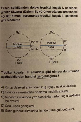 Eksen eğikliğinden dolayı tropikal kuşak I. şekildeki
gibidir. Ekvator düzlemi ile yörünge düzlemi arasındaki
açı 35° olması durumunda tropikal kuşak II. şekildeki
gibi olacaktır.
90°
Tropikal
Kuşak
90°
1. Şekil
23° 27'
0°
23° 27'
90°
Tropikal
Kuşak
90°
II