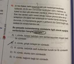 nilik
eni
3D YAYINLARI
?
12. (1) Van Kalesi, tarihi boyunca pek çok medeniyet tarafından
kullanıldı. (II) En son Osmanlılar tarafından cami, medrese, su
kulesi ve depo gibi eklemeler yapılarak yıllarca hizmet verdi. (III)
Eski Van denilen yerin neresi olduğu kaleye çıkınca daha da iyi
anlaşılıyor. (IV) Şehir tam anlamıyla bir harabe kente dönüşmüş
durumda. (V) Kaynaklarda geçen o görkemli Ulu Camii bugün yok,
sadece bir minare kalıntısı var.
Bu parçada numaralanmış cümlelerle ilgili olarak aşağıda
verilenlerden hangisi yanlıştır?
A) I. cümle, öznesi belirtisiz isim tamlamasından oluşan basit
bir cümledir.
B) II. cümle, girişik birleşik bir cümledir.
omuz Aubub quound
neilgingen max (3
C) III. cümle, üstünlük zarfı kullanılan kurallı bir fiil cümlesidir.
D) IV. cümle, olumlu isim cümlesidir.
E) V. cümle, bağımlı bağlı bir cümledir.