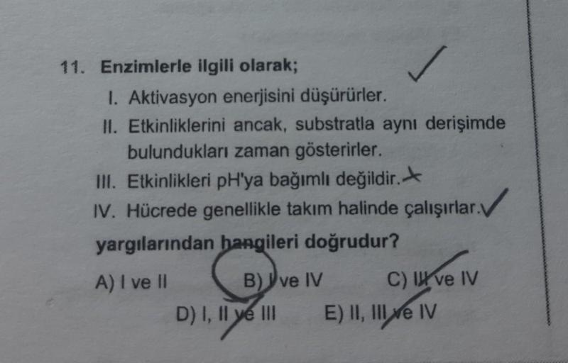 11. Enzimlerle ilgili olarak;
1. Aktivasyon enerjisini düşürürler.
II. Etkinliklerini ancak, substratla aynı derişimde
bulundukları zaman gösterirler.
III. Etkinlikleri pH'ya bağımlı değildir.
IV. Hücrede genellikle takım halinde çalışırlar.
yargılarından