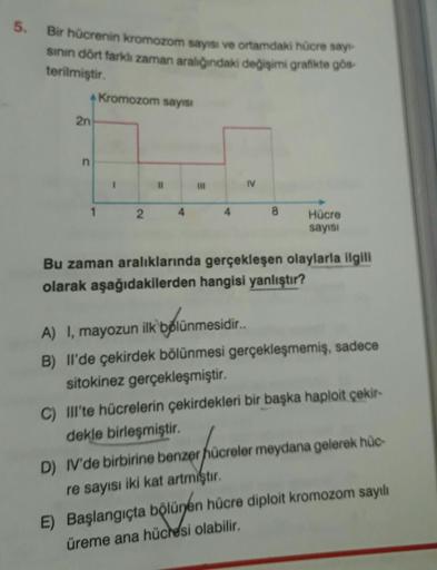 5.
Bir hücrenin kromozom sayısı ve ortamdaki hücre sayt-
sının dört farklı zaman aralığındaki değişimi grafikte gös
terilmiştir.
4 Kromozom sayısı
2n
n
2
11
E
111
IV
8
Hücre
sayısı
Bu zaman aralıklarında gerçekleşen olaylarla ilgili
olarak aşağıdakilerden