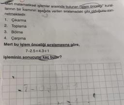 Mert matematiksel işlemler arasında bulunan işlem önceliği” kural-
larının bir kısmının aşağıda verilen sıralamadaki gibi olduğunu-zan-
netmektedir.
1. Çıkarma
2. Toplama
3. Bölme
4. Çarpma
Mert bu işlem önceliği sıralamasına göre,
7-2.5+4.3+1
işleminin sonucunu kaç bulur?
$