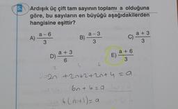 5.
Ardışık üç çift tam sayının toplamı a olduğuna
göre, bu sayıların en büyüğü aşağıdakilerden
hangisine eşittir?
a-6
A) ª
3
a +3
D) -
2
6
B)
4
a-3
3
b
C)
Sab(n+1) = a
E) a +6
3
2020² +20+2+2+4 = a
sat
bn +6=9 60+6
a +3
3