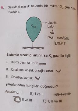 6. Şekildeki elastik balonda bir miktar X, gazı bulun-
maktadır.
X₂
2(g)
elastik
balon
↓
7
B) I ve II
D II ve III
Sistemin sıcaklığı artırılırsa X₂ gazı ile ilgili,
1. Kısmi basıncı artar.
II. Ortalama kinetik enerjisi artar.
III. Özkütlesi azalır.
sabit
kalır
yargılarından hangileri doğrudur?
Ay Yalnız I
C) +ve t
E) I, II ve III