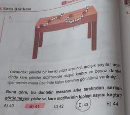 K Soru Bankası
7.
ben
Yukarıdaki şekilde bir ipe iki yıldız arasında ardışık sayılar ade-
dinde kare şekiller dizilmesiyle oluşan kırmızı ve beyaz dantel
işlemesinin masa üzerinde kalan kısmının görünümü verilmiştir.
Buna göre, bu dantelin masanın arka tarafından sarkan
görünmeyen yıldız ve kare motiflerinin toplam sayısı kaçtır?
E) 44
B) 41
C) 42
P) 43
A) 40
OHS
1.