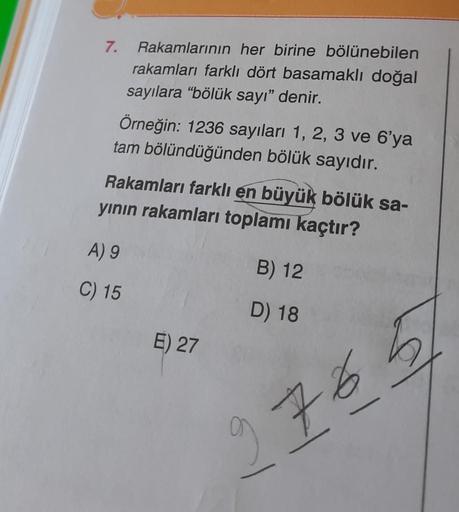 7.
Rakamlarının her birine bölünebilen
rakamları farklı dört basamaklı doğal
sayılara "bölük sayı" denir.
Örneğin: 1236 sayıları 1, 2, 3 ve 6'ya
tam bölündüğünden bölük sayıdır.
Rakamları farklı en büyük bölük sa-
yının rakamları toplamı kaçtır?
A) 9
C) 15