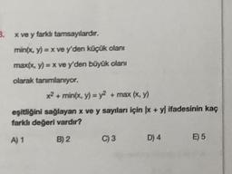 3. x ve y farklı tamsayılardır.
min(x, y) = x ve y'den küçük olanı
max(x, y) = x ve y'den büyük olanı
olarak tanımlanıyor.
x² + min(x, y) = y² + max (x, y)
eşitliğini sağlayan x ve y sayıları için x + y) ifadesinin kaç
farklı değeri vardır?
A) 1
B) 2 C) 3
D) 4
E) 5