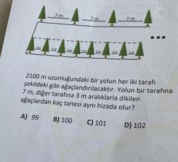 7m
3m
3m
7m
3m
3m
7m
2100 m uzunluğundaki bir yolun her iki tarafı
şekildeki gibi ağaçlandırılacaktır. Yolun bir tarafına
7 m, diğer tarafına 3 m aralıklarla dikilen
ağaçlardan kaç tanesi aynı hizada olur?
A) 99
B) 100
C) 101
D) 102