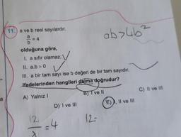 a
11.) a ve b reel sayılardır.
a
b
olduğuna göre,
I. a sıfır olamaz:
II. a.b>0
✓
III. a bir tam sayı ise b değeri de bir tam sayıdır.
ifadelerinden hangileri daima doğrudur?
A) Yalnız I
BJT ve II
12
D) I ve III
=4
12-
ab>4b²
(E), II ve III
C) II ve III