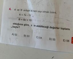 4.
A ve B ardışık iki tam sayı olmak üzere,
RE
A = 7x-11-
shifce B = 6x + 15
644
pupusio
olduğuna göre, x in alabileceği değerler toplamı
kaçtır?
0856 +8 (0
0215483
A) 52
B) 53
m X
mimi Xar
C) 54
0823 +8 (A/
+8D) 55
E) 56
