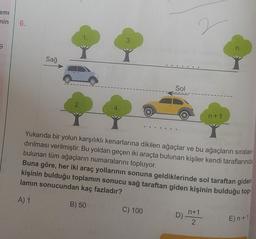 ami
nin
9
6.
Sağ
2.
1.
4.
3.
Sol
C) 100
2
D)
Yukarıda bir yolun karşılıklı kenarlarına dikilen ağaçlar ve bu ağaçların sıralan-
dırılması verilmiştir. Bu yoldan geçen iki araçta bulunan kişiler kendi taraflarında
bulunan tüm ağaçların numaralarını topluyor.
Buna göre, her iki araç yollarının sonuna geldiklerinde sol taraftan giden
kişinin bulduğu toplamın sonucu sağ taraftan giden kişinin bulduğu top
lamın sonucundan kaç fazladır?
A) 1
B) 50
n+1
n+1
2
n.
E)n +1