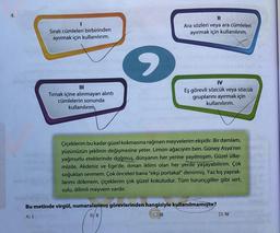 4.
I
Sıralı cümleleri birbirinden
ayırmak için kullanılırım.
Tırnak içine alınmayan alıntı
cümlelerin sonunda
kullanılırım,
II
Ara sözleri veya ara cümleleri
ayırmak için kullanılırım.
IV
Eş görevli sözcük veya sözcük
gruplarını ayırmak için
kullanılırım.
Çiçeklerim bu kadar güzel kokmasına rağmen meyvelerim ekşidir. Bir damlam,
yüzünüzün şeklinin değişmesine yeter. Limon ağacıyım ben. Güney Asya'nın
yağmurlu eteklerinde doğmuş, dünyanın her yerine yayılmışım. Güzel ülke-
mizde, Akdeniz ve Ege'de, iliman iklimi olan her yerde yaşayabilirim. Çok
soğukları sevmem. Çok önceleri bana "ekşi portakal" denirmiş. Yaz kış yaprak-
larımı dökmem, çiçeklerim çok güzel kokuludur. Tüm turunçgiller gibi sert,
sulu, dilimli meyvem vardır.
Bu metinde virgül, numaralanmış görevlerinden hangisiyle kullanılmamıştır?
A) I
B) II
C) III
D) IV