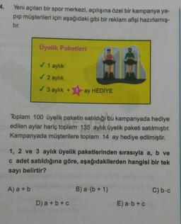 4.
Yeni açılan bir spor merkezi, açılışına özel bir kampanya ya-
pıp müşterileri için aşağıdaki gibi bir reklam afişi hazırlamış-
tır.
Üyelik Paketleri
✓ 1 aylık
✓ 2 aylık
✓ 3 aylık + ay HEDİYE
Toplam 100 üyelik paketin satıldığı bu kampanyada hediye
edilen aylar hariç toplam 135 aylık üyelik paketi satılmıştır.
209
Kampanyada müşterilere toplam 14 ay hediye edilmiştir.
A) a + b
1, 2 ve 3 aylık üyelik paketlerinden sırasıyla a, b ve
c adet satıldığına göre, aşağıdakilerden hangisi bir tek
sayı belirtir?
D) a + b + c
B) a (b + 1)
E) a b + c
C) b-c