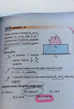 ÖRNEK - 8
Taban alanları sırasıyla S, ve S
ağırlıkları G, ve G, olan X ve Y
cisimlerinden X cismine şekildeki
gibi yüzeye dik F kuvveti uygula-
niyor.
Buna göre,
X
yargılarından hangileri doğrudur?
A) Yalnız I
B) Yalnız II
Y
D) II ve III
S
IL
X cisminin Y cismine
F Gx
yaptığı basınç SSx
kadardır.
Il cisminin tabanına etki eden basınç kuvveti
F+Gx + G, kadardır
F
E) I, II ve III
Sx
I. Y cisminin tabanına etki eden basınç S, ve S, alanına
XX.
bağlıdır.
Sy
C) I ve II