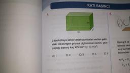 1.
5m
B) 2
KATI BASINCI
C) 3
3m
2 ton kütleye sahip kenar uzunlukları verilen şekil-
deki dikdörtgen prizma biçimindeki cismin, yere
yaptığı basınç kaç kPa'dır? (g: 10 m/s²)
A) 1
4m
D) 4
E) 5
4.
Özdeş K ve
larında zem
sınç kuvvet
arasındaki
A) PK = PL
FK=F₁