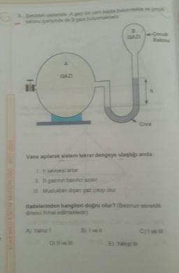 6
SIVAS MILLI EGITIM MUDURLUGU 2021-2022
3. Şekildeki sistemde A gazi bir cam kapta bulunmakta ve çocuk
balonu içerisinde de B gaz bulunmaktadır.
T
A
GAZI
A) Yalnız I
B
GAZI
Vana açılarak sistem tekrar dengeye ulaştığı anda:
1h seviyesi artar
IL B gazının basıncı azalır
III. Musluktan dişan gaz çıkışı olur.
D) Il ve Ill
ifadelerinden hangileri doğru olur? (Balonun esneklik
direnci ihmal edilmektedir)
B) I ve Il
4-Çocuk
Balonu
Civa
E) Yalnız
C) Ive lii