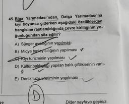 22
45. Biga Yarımadası'ndan, Datça Yarımadası'na
kıyı boyunca giderken aşağıdaki özelliklerden
hangisine rastlanıldığında çevre kirliliğinin yo-
ğunluğundan söz edilir?
A) Sünger averlığının yapılması
B) Midye toplayıcılığının yapılması
Kiyi turizminin yapılması
D) Kültür balıketliği yapılan balık çiftliklerinin varlı-
ğı
E) Deniz tuzu üretiminin yapılması
Diğer sayfaya geçiniz.