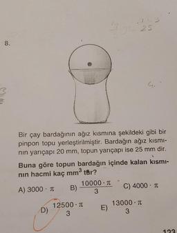 8.
D)
Bir çay bardağının ağız kısmına şekildeki gibi bir
pinpon topu yerleştirilmiştir. Bardağın ağız kısmı-
nın yarıçapı 20 mm, topun yarıçapı ise 25 mm dir.
Buna göre topun bardağın içinde kalan kısmı-
nın hacmi kaç mm³ tür?
A) 3000 T
B)
10000. T
3
12500. π
3
JC 25
E)
w
C) 4000 - T
13000 T
3
123