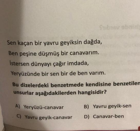 Sen kaçan bir yavru geyiksin dağda,
Ben peşine düşmüş bir canavarım.
İstersen dünyayı çağır imdada,
Yeryüzünde bir sen bir de ben varım.
Bu dizelerdeki benzetmede kendisine benzetilen
unsurlar aşağıdakilerden hangisidir?
A) Yeryüzü-canavar
C) Yavru geyik-c