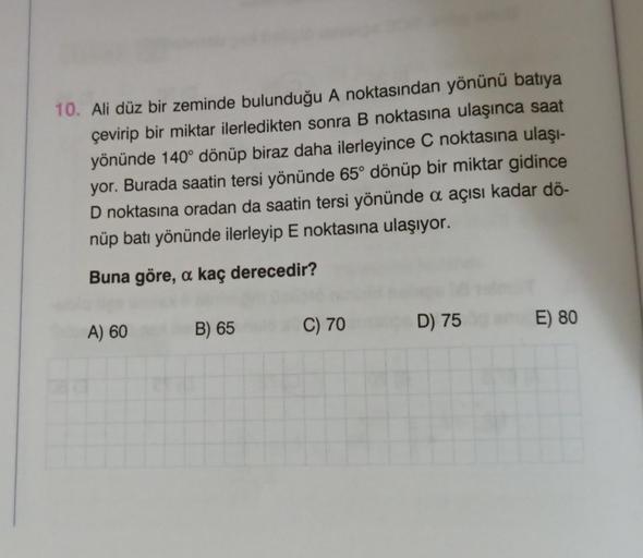 10. Ali düz bir zeminde bulunduğu A noktasından yönünü batıya
çevirip bir miktar ilerledikten sonra B noktasına ulaşınca saat
yönünde 140° dönüp biraz daha ilerleyince C noktasına ulaşı-
yor. Burada saatin tersi yönünde 65° dönüp bir miktar gidince
D nokta