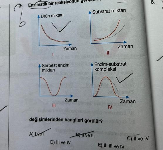 Enzimatik bir reaksiy
Ürün miktarı
A Serbest enzim
miktarı
V
Zaman
|||
A) Lvell
Zaman
Substrat miktarı
değişimlerinden hangileri görülür?
D) III ve IV
||
A Enzim-substrat
kompleksi
B) I ve III
Zaman
IV
Zaman
E) II, III ve IV
pos
C) II ve IV
6.