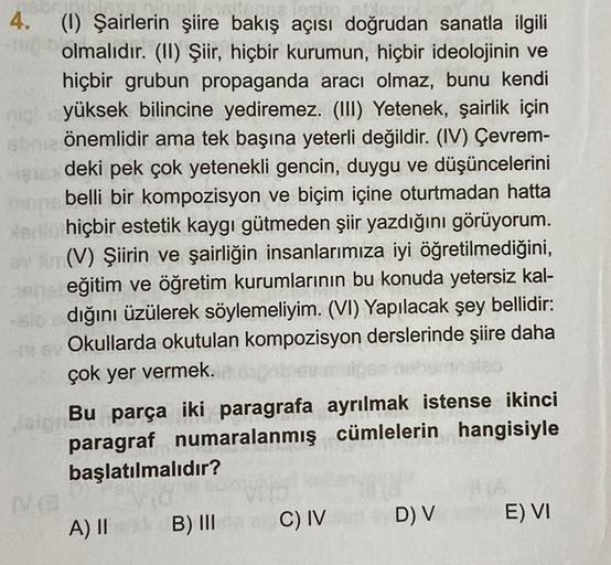 terse lasup
4. (1) Şairlerin şiire bakış açısı doğrudan sanatla ilgili
olmalıdır. (II) Şiir, hiçbir kurumun, hiçbir ideolojinin ve
hiçbir grubun propaganda aracı olmaz, bunu kendi
yüksek bilincine yediremez. (III) Yetenek, şairlik için
önemlidir ama tek ba