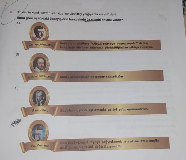 8.
Bir kişinin kendi davranışları üzerine yönelttiği yargıya "öz eleştiri" denir.
Buna göre aşağıdaki özdeyişlerin hangisinde, öz eleştiri anlamı vardır?
A)
B)
C)
7771
Cenap Şahabettin
William Shakespeare
Paul Valéry
****
Hz. Mevlana
Başkaları düşünce "Çür