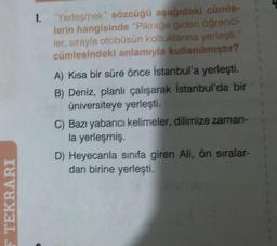 F TEKRARI
1. "Yerleşmek" sözcüğü aşağıdaki cümle-
lerin hangisinde "Pikniğe giden öğrenci-
ler, sırayla otobüsün koltuklarına yerleşti.
cümlesindeki anlamıyla kullanılmıştır?
A) Kısa bir süre önce İstanbul'a yerleşti.
B) Deniz, planlı çalışarak İstanbul'da bir
üniversiteye yerleşti.
C) Bazı yabancı kelimeler, dilimize zaman-
la yerleşmiş.
D) Heyecanla sınıfa giren Ali, ön sıralar-
dan birine yerleşti.