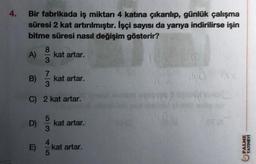 4.
Bir fabrikada iş miktarı 4 katına çıkarılıp, günlük çalışma
süresi 2 kat artırılmıştır. İşçi sayısı da yarıya indirilirse işin
bitme süresi nasıl değişim gösterir?
8
A) kat artar.
3
7
B) / kat artar.
C) 2 kat artar.
D)
5
4
kat artar.
kat artar.
40
PALME
YAYINEVI