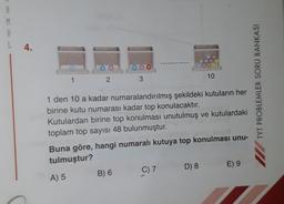 R
M
A
L
4.
1
2
3
B) 6
1 den 10 a kadar numaralandırılmış şekildeki kutuların her
birine kutu numarası kadar top konulacaktır.
Kutulardan birine top konulması unutulmuş ve kutulardaki
toplam top sayısı 48 bulunmuştur.
Buna göre, hangi numaralı kutuya top konulması unu-
tulmuştur?
A) 5
C) 7
10
D) 8
E) 9
TYT PROBLEMLER SORU BANKASI