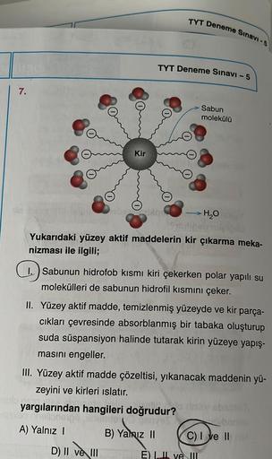 7.
Kir
TYT Deneme Sınavi-5
TYT Deneme Sınavı - 5
D) II ve III
Yukarıdaki yüzey aktif maddelerin kir çıkarma meka-
nizması ile ilgili;
Sabun
molekülü
→ H₂O
1. Sabunun hidrofob kısmı kiri çekerken polar yapılı su
molekülleri de sabunun hidrofil kısmını çeker