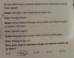 Bir sayı tutma oyunu oynayan Buket ile Eren arasında şu konuş-
malar geçiyor:
Buket: Aklından 1 ile 9 arasında üç rakam tut.
Eren: Tamam tuttum.
Buket: Birinci rakamı 2 ile çarp, ikinci rakam aynı kalsın ve üçün-
cü rakamı 3 ile çarp.
20+b+30=20
Eren: İşlemleri yaptım.
Buket: Bulduğun tüm sayıları topla ve sonucu bana söyle.
Eren: Bulduğum sayı 20.
Buna göre, Eren'in aklından tuttuğu üç rakamın toplamı en
az kaçtır?
A) 6
B) 8
C) 10
D) 12
E) 15
TALL