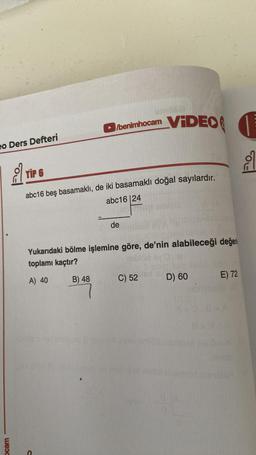 eo Ders Defteri
Ocam
/benimhocam
TIP 6
abc16 beş basamaklı, de iki basamaklı doğal sayılardır.
abc16 24
de
VIDEO
Yukarıdaki bölme işlemine göre, de'nin alabileceği değer
toplamı kaçtır?
A) 40
B) 48
C) 52
D) 60
1
8
E) 72
SA