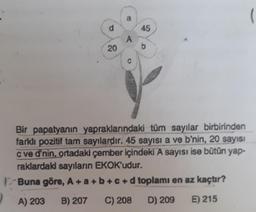 )
d
20
a
A
45
A) 203 B) 207 C) 208
b
Bir papatyanın yapraklarındaki tüm sayılar birbirinden
farklı pozitif tam sayılardır. 45 sayısı a ve b'nin, 20 sayısı
c ve d'nin, ortadaki çember içindeki A sayısı ise bütün yap-
raklardaki sayıların EKOK'udur.
Buna göre, A+a+b+c+d toplamı en az kaçtır?
D) 209
E) 215