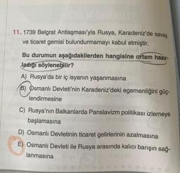 11. 1739 Belgrat Antlaşması'yla Rusya, Karadeniz'de savaş
ve ticaret gemisi bulundurmamayı kabul etmiştir.
Bu durumun aşağıdakilerden hangisine ortam hazır-
ladığı söylenebilir?
A) Rusya'da bir iç isyanın yaşanmasına
19100
B) Osmanlı Devleti'nin Karadeniz'deki egemenliğini güç-
lendirmesine
C) Rusya'nın Balkanlarda Panslavizm politikası izlemeye
başlamasına
D) Osmanlı Devletinin ticaret gelirlerinin azalmasına
E) Osmanlı Devleti ile Rusya arasında kalıcı barışın sağ-
lanmasına