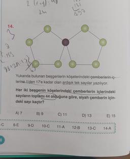 14.
2:153
88+27=13
2 (x+4)=
24
Yukarıda bulunan beşgenlerin köşelerindeki çemberlerin iç
lerine 1'den 17'e kadar olan ardışık tek sayılar yazılıyor.
A) 7
Her iki beşgenin köşelerindeki çemberlerin içlerindeki
sayıların toplamı 44 olduğuna göre, siyah çemberin için-
deki sayı kaçtır?
(2)
290
B) 9
C) 11
D) 13
E) 15
-C 8-E 9-D 10-C 11-A 12-B 13-C 14-A