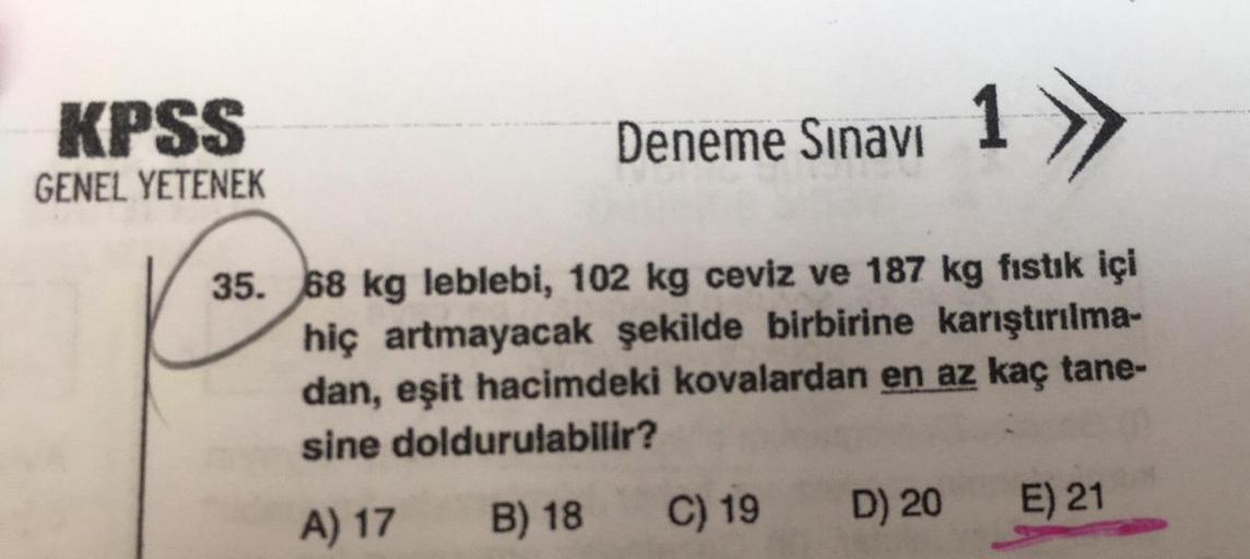 KPSS
GENEL YETENEK
Deneme Sınavı 1
35. 68 kg leblebi, 102 kg ceviz ve 187 kg fıstık içi
hiç artmayacak şekilde birbirine karıştırılma-
dan, eşit hacimdeki kovalardan en az kaç tane-
sine doldurulabilir?
A) 17 B) 18
C) 19 D) 20
E) 21