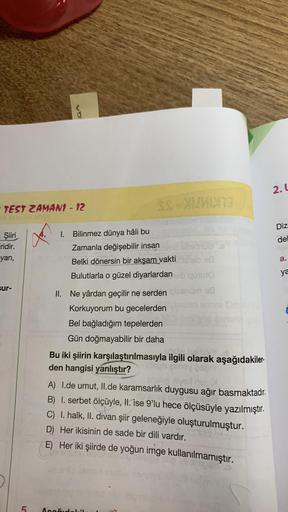 TEST ZAMAN1 - 12
- Şiiri
Firidir.
yan,
sur-
5
1. Bilinmez dünya hâli bu
SS-XUMIXT3
Zamanla değişebilir insan
Belki dönersin bir akşam vakti
118
Bulutlarla o güzel diyarlardan ob quuto
II. Ne yârdan geçilir ne serden qiesnüm 18
Korkuyorum bu gecelerden
Bel