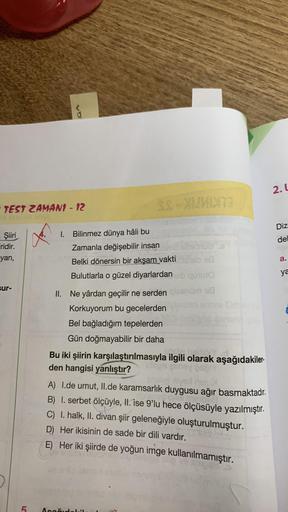 TEST ZAMAN1 - 12
- Şiiri
Firidir.
yan,
sur-
5
1. Bilinmez dünya hâli bu
SS-XUMIXT3
Zamanla değişebilir insan
Belki dönersin bir akşam vakti
118
Bulutlarla o güzel diyarlardan ob quuto
II. Ne yârdan geçilir ne serden qiesnüm 18
Korkuyorum bu gecelerden
Bel 